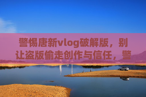 警惕唐新vlog破解版，别让盗版偷走创作与信任，警惕唐新vlog破解版，别让盗版偷走创作与信任