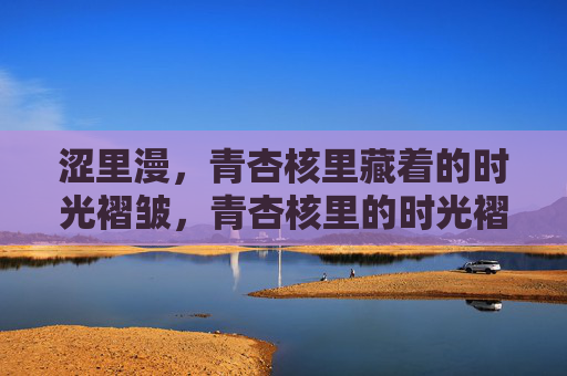 涩里漫，青杏核里藏着的时光褶皱，青杏核里的时光褶皱