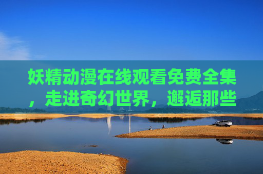 妖精动漫在线观看免费全集，走进奇幻世界，邂逅那些会魔法的可爱生灵