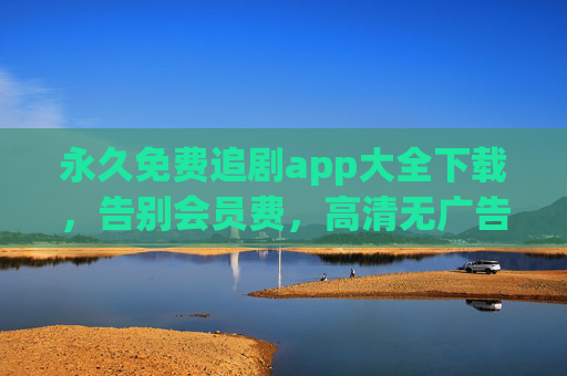 永久免费追剧app大全下载，告别会员费，高清无广告追剧全攻略，永久免费追剧全攻略，无会员无广告，高清资源下载大全