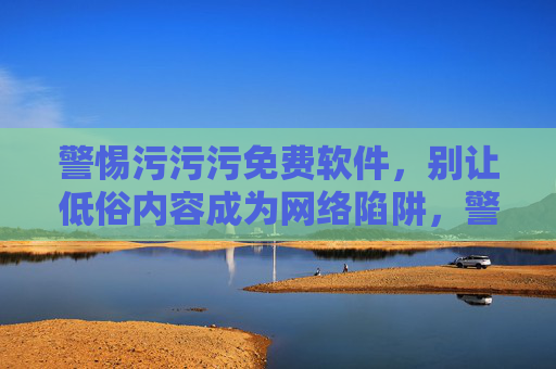 警惕污污污免费软件，别让低俗内容成为网络陷阱，警惕污污污免费软件，低俗内容成网络陷阱