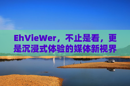 EhVieWer，不止是看，更是沉浸式体验的媒体新视界，EhVieWr，沉浸式体验的媒体新视界
