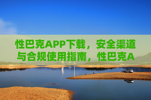 性巴克APP下载，安全渠道与合规使用指南，性巴克APP下载，安全渠道与合规使用指南