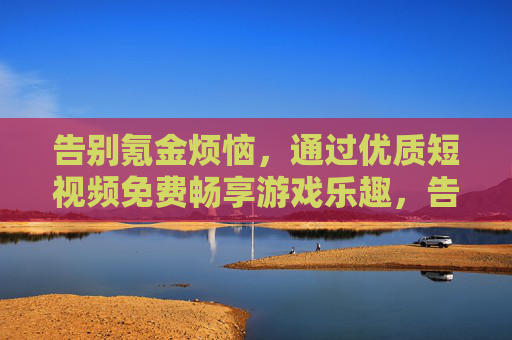 告别氪金烦恼，通过优质短视频免费畅享游戏乐趣，告别氪金烦恼，短视频免费畅享游戏乐趣