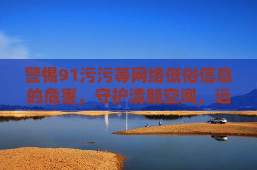 警惕91污污等网络低俗信息的危害，守护清朗空间，远离不良信息，警惕网络低俗信息危害 守护清朗网络空间