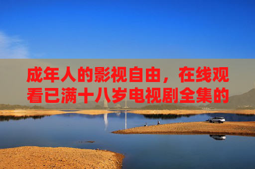 成年人的影视自由,在线观看已满十八岁电视剧全集的合规指南与注意事项,成年人影视自由,十八岁以上剧集在线观看合规指南 成年人的影视自由,在线观看已满十八岁电视剧全集的合规指南与注意事项,成年人影视自由,十八岁以上剧集在线观看合规指南