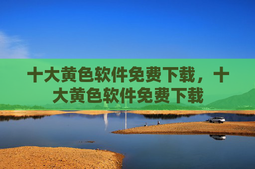 十大黄色软件免费下载,十大黄色软件免费下载 十大黄色软件免费下载,十大黄色软件免费下载