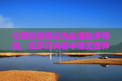 让精彩视频成为生活的多棱镜，在多元内容中看见世界的光与热，视频多棱镜，照见世界的光与热