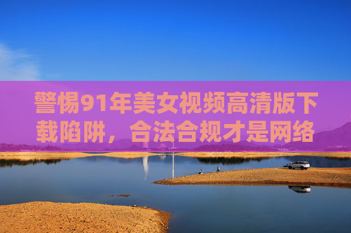 警惕91年美女视频高清版下载陷阱,合法合规才是网络正道,警惕91年美女视频下载陷阱,合法合规才是网络正道 警惕91年美女视频高清版下载陷阱,合法合规才是网络正道,警惕91年美女视频下载陷阱,合法合规才是网络正道