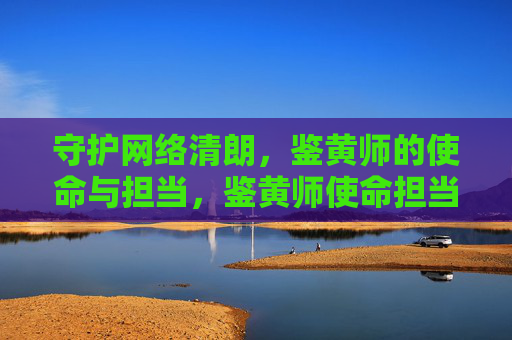 守护网络清朗,鉴黄师的使命与担当,鉴黄师使命担当,守护网络清朗 守护网络清朗,鉴黄师的使命与担当,鉴黄师使命担当,守护网络清朗