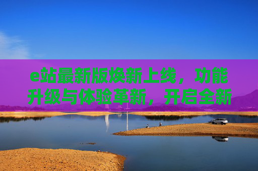e站最新版焕新上线，功能升级与体验革新，开启全新数字生活，e站最新版焕新上线，功能升级体验革新，开启全新数字生活