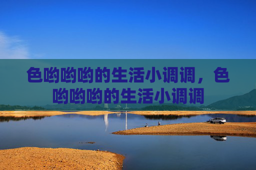 色哟哟哟的生活小调调,色哟哟哟的生活小调调 色哟哟哟的生活小调调,色哟哟哟的生活小调调