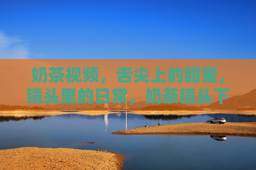 奶茶视频,舌尖上的甜蜜,镜头里的日常,奶茶镜头下的甜蜜日常 奶茶视频,舌尖上的甜蜜,镜头里的日常,奶茶镜头下的甜蜜日常