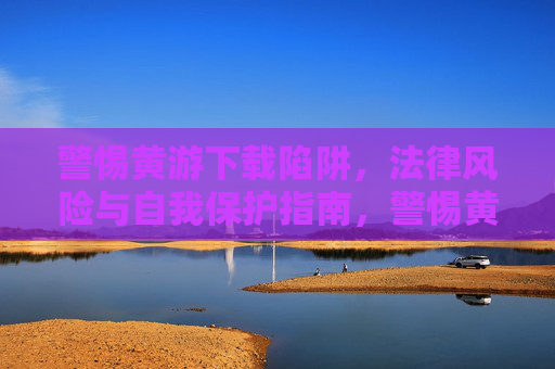 警惕黄游下载陷阱，法律风险与自我保护指南，警惕黄游下载陷阱，法律风险与自我保护指南