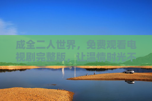 成全二人世界,免费观看电视剧完整版,让温情时光不留遗憾,免费观看电视剧完整版,二人世界温情时光不留遗憾 成全二人世界,免费观看电视剧完整版,让温情时光不留遗憾,免费观看电视剧完整版,二人世界温情时光不留遗憾