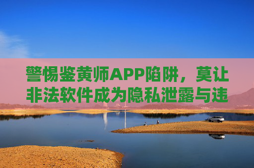 警惕鉴黄师APP陷阱,莫让非法软件成为隐私泄露与违法犯罪的温床 警惕鉴黄师APP陷阱,莫让非法软件成为隐私泄露与违法犯罪的温床