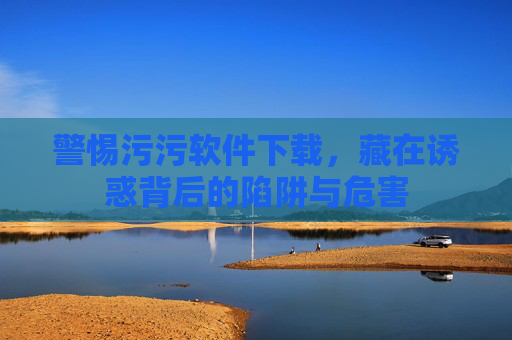 警惕污污软件下载，藏在诱惑背后的陷阱与危害