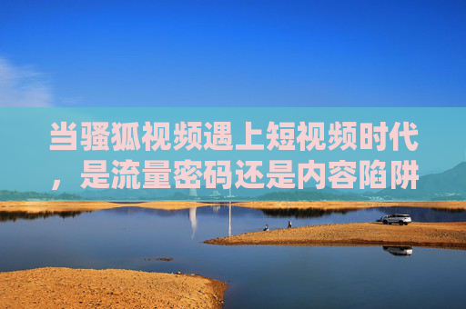 当骚狐视频遇上短视频时代,是流量密码还是内容陷阱?骚狐视频遇上短视频时代,流量密码还是内容陷阱? 当骚狐视频遇上短视频时代,是流量密码还是内容陷阱?骚狐视频遇上短视频时代,流量密码还是内容陷阱?
