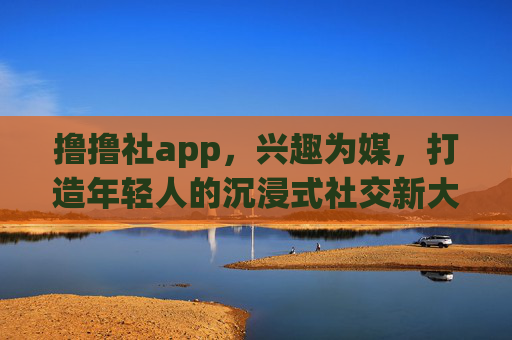 撸撸社app,兴趣为媒,打造年轻人的沉浸式社交新大陆 撸撸社app,兴趣为媒,打造年轻人的沉浸式社交新大陆