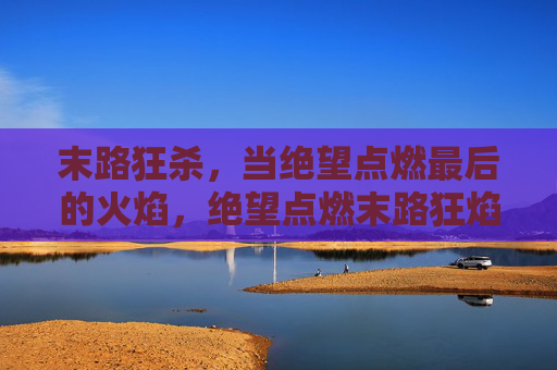 末路狂杀,当绝望点燃最后的火焰,绝望点燃末路狂焰 末路狂杀,当绝望点燃最后的火焰,绝望点燃末路狂焰