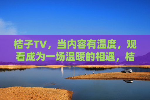 桔子TV,当内容有温度,观看成为一场温暖的相遇,桔子TV,一场有温度的温暖相遇 桔子TV,当内容有温度,观看成为一场温暖的相遇,桔子TV,一场有温度的温暖相遇