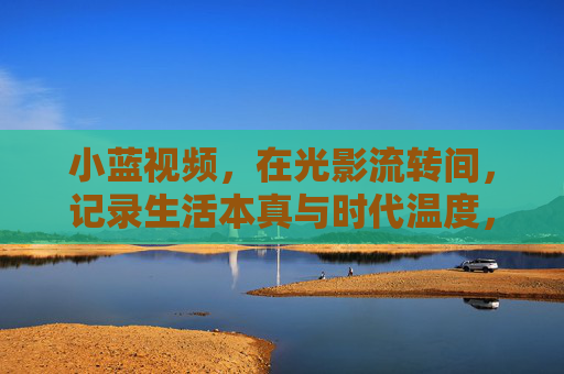 小蓝视频，在光影流转间，记录生活本真与时代温度，小蓝视频，光影流转间的生活本真与时代温度