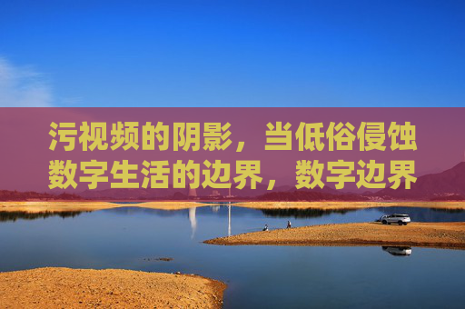 污视频的阴影,当低俗侵蚀数字生活的边界,数字边界,低俗侵蚀的阴影 污视频的阴影,当低俗侵蚀数字生活的边界,数字边界,低俗侵蚀的阴影