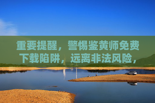 重要提醒，警惕鉴黄师免费下载陷阱，远离非法风险，警惕鉴黄师免费下载陷阱，远离非法风险