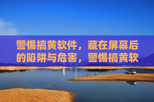 警惕搞黄软件，藏在屏幕后的陷阱与危害，警惕搞黄软件，藏在屏幕后的陷阱与危害