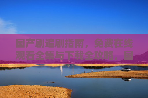 国产剧追剧指南,免费在线观看全集与下载全攻略,国产剧免费追剧全攻略,在线观看全集与下载指南 国产剧追剧指南,免费在线观看全集与下载全攻略,国产剧免费追剧全攻略,在线观看全集与下载指南