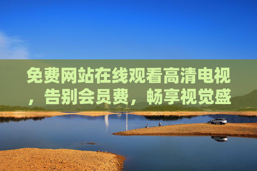 免费网站在线观看高清电视,告别会员费,畅享视觉盛宴,免费高清电视在线看,告别会员费畅享视觉盛宴 免费网站在线观看高清电视,告别会员费,畅享视觉盛宴,免费高清电视在线看,告别会员费畅享视觉盛宴