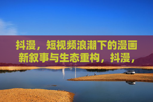 抖漫，短视频浪潮下的漫画新叙事与生态重构，抖漫，短视频浪潮下的漫画新叙事与生态重构