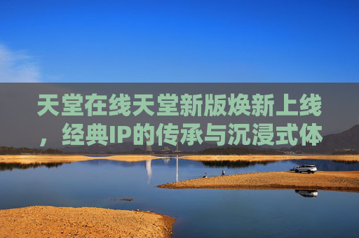 天堂在线天堂新版焕新上线，经典IP的传承与沉浸式体验的全面升级，天堂在线新版焕新上线，经典IP传承与沉浸式体验全面升级