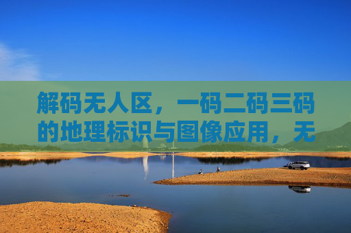 解码无人区，一码二码三码的地理标识与图像应用，无人区一码二码三码地理标识与图像应用