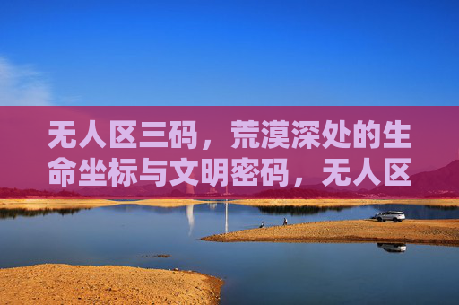 无人区三码，荒漠深处的生命坐标与文明密码，无人区三码，荒漠深处的生命坐标与文明密码