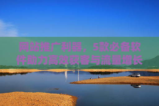 网站推广利器，5款必备软件助力高效获客与流量增长，网站推广利器，5款必备软件高效获客与流量增长