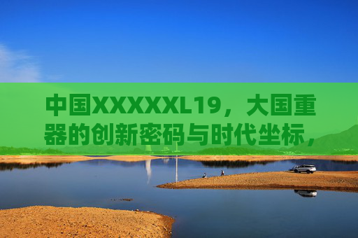 中国XXXXXL19,大国重器的创新密码与时代坐标,中国XXXXXL19,大国重器的创新密码与时代坐标 中国XXXXXL19,大国重器的创新密码与时代坐标,中国XXXXXL19,大国重器的创新密码与时代坐标