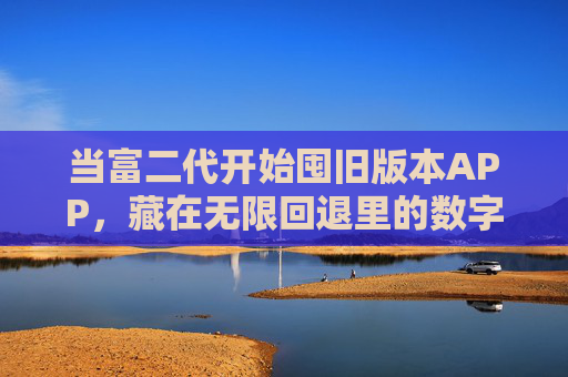 当富二代开始囤旧版本APP,藏在无限回退里的数字复古病,富二代囤旧版APP,无限回退里的数字复古病 当富二代开始囤旧版本APP,藏在无限回退里的数字复古病,富二代囤旧版APP,无限回退里的数字复古病