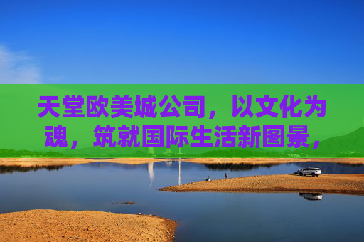天堂欧美城公司,以文化为魂,筑就国际生活新图景,文化为魂,筑就国际生活新图景 天堂欧美城公司,以文化为魂,筑就国际生活新图景,文化为魂,筑就国际生活新图景