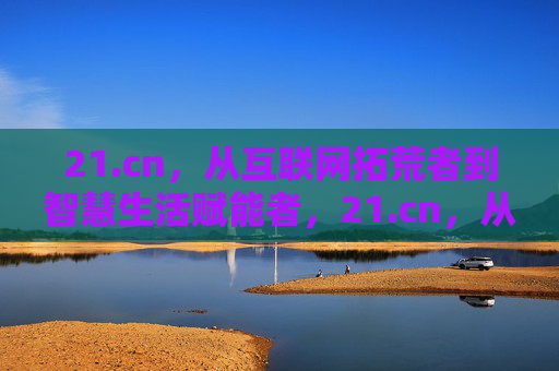 21.cn，从互联网拓荒者到智慧生活赋能者，21.cn，从互联网拓荒者到智慧生活赋能者