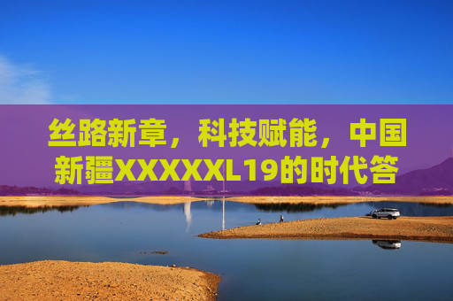 丝路新章,科技赋能,中国新疆XXXXXL19的时代答卷,丝路新章·科技赋能,新疆XXXXXL19的时代答卷 丝路新章,科技赋能,中国新疆XXXXXL19的时代答卷,丝路新章·科技赋能,新疆XXXXXL19的时代答卷
