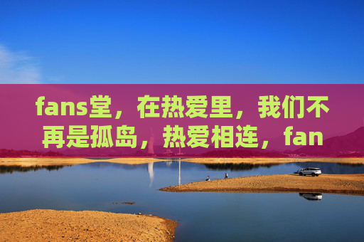 fans堂,在热爱里,我们不再是孤岛,热爱相连,fans堂无孤岛 fans堂,在热爱里,我们不再是孤岛,热爱相连,fans堂无孤岛