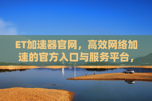 ET加速器官网,高效网络加速的官方入口与服务平台,ET加速器官网,高效网络加速官方入口与服务 ET加速器官网,高效网络加速的官方入口与服务平台,ET加速器官网,高效网络加速官方入口与服务