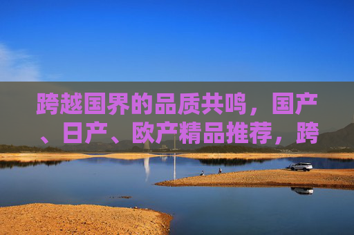 跨越国界的品质共鸣，国产、日产、欧产精品推荐，跨越国界的品质共鸣，多国精品推荐