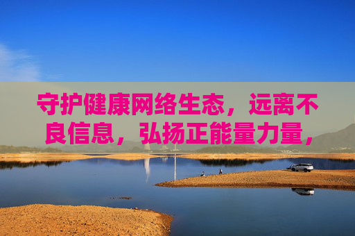 守护健康网络生态,远离不良信息,弘扬正能量力量,守护健康网络生态,远离不良信息,弘扬正能量力量 守护健康网络生态,远离不良信息,弘扬正能量力量,守护健康网络生态,远离不良信息,弘扬正能量力量