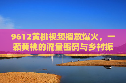 9612黄桃视频播放爆火,一颗黄桃的流量密码与乡村振兴新图景,9612黄桃爆火,流量密码激活乡村振兴新图景 9612黄桃视频播放爆火,一颗黄桃的流量密码与乡村振兴新图景,9612黄桃爆火,流量密码激活乡村振兴新图景