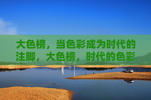 大色榜,当色彩成为时代的注脚,大色榜,时代的色彩注脚 大色榜,当色彩成为时代的注脚,大色榜,时代的色彩注脚