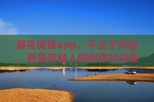麻花传媒app,不止于内容,更是年轻人的创作社交新主场,麻花传媒app,年轻人的创作社交新主场 麻花传媒app,不止于内容,更是年轻人的创作社交新主场,麻花传媒app,年轻人的创作社交新主场