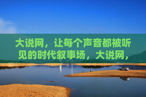 大说网,让每个声音都被听见的时代叙事场,大说网,每个声音的时代叙事场 大说网,让每个声音都被听见的时代叙事场,大说网,每个声音的时代叙事场