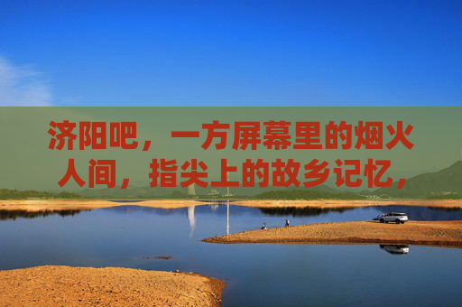 济阳吧，一方屏幕里的烟火人间，指尖上的故乡记忆，济阳吧，屏幕烟火，指尖故乡